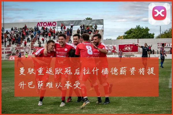 曼联重返欧冠后拉什福德薪资将提升巴萨难以承受