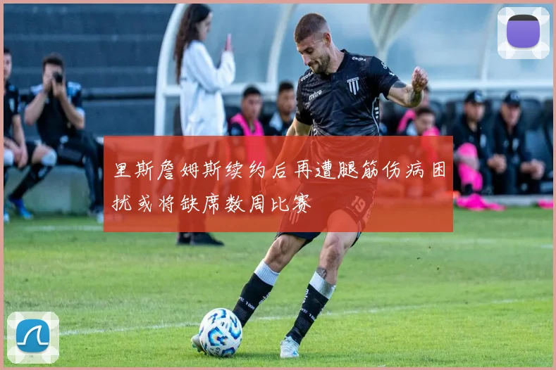 里斯詹姆斯续约后再遭腿筋伤病困扰或将缺席数周比赛