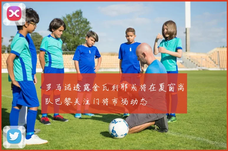 罗马诺透露舍瓦利耶或将在夏窗离队巴黎关注门将市场动态